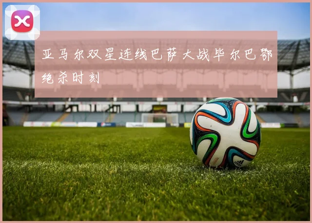 亚马尔双星连线巴萨大战毕尔巴鄂绝杀时刻