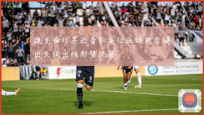捷克面对墨西哥队高位压迫能否逼出失误出线形势观察