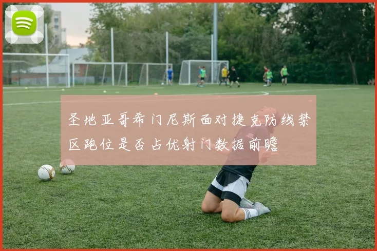 圣地亚哥希门尼斯面对捷克防线禁区跑位是否占优射门数据前瞻