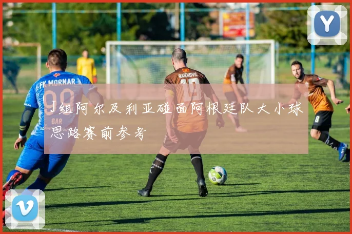 J组阿尔及利亚碰面阿根廷队大小球思路赛前参考