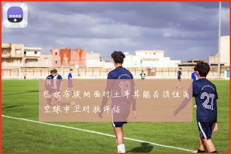 巴尔布埃纳面对土耳其能否顶住高空球中卫对抗评估