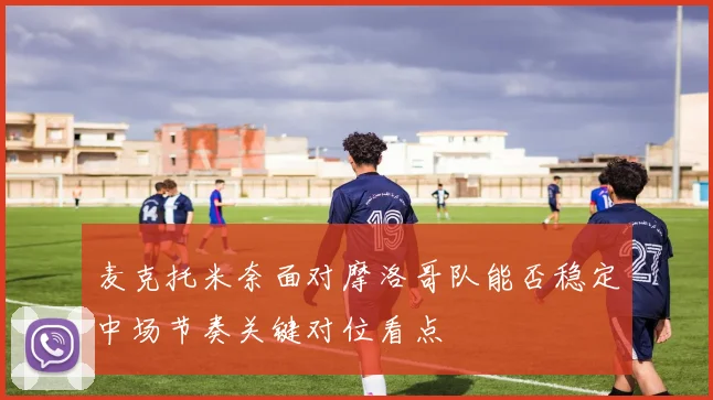麦克托米奈面对摩洛哥队能否稳定中场节奏关键对位看点