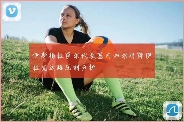 伊斯梅拉萨尔代表塞内加尔对阵伊拉克边路压制分析
