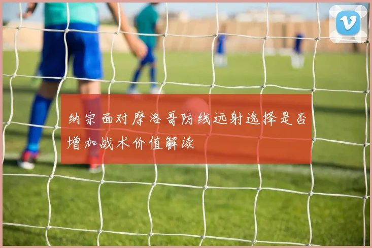 纳宗面对摩洛哥防线远射选择是否增加战术价值解读