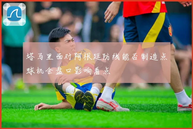 塔马里面对阿根廷防线能否制造点球机会盘口影响看点