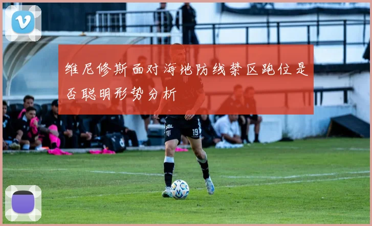 维尼修斯面对海地防线禁区跑位是否聪明形势分析