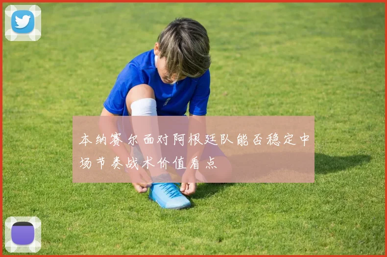 本纳赛尔面对阿根廷队能否稳定中场节奏战术价值看点