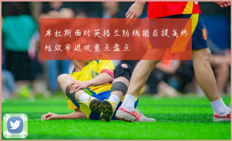 库杜斯面对英格兰防线能否提高终结效率进攻重点盘点