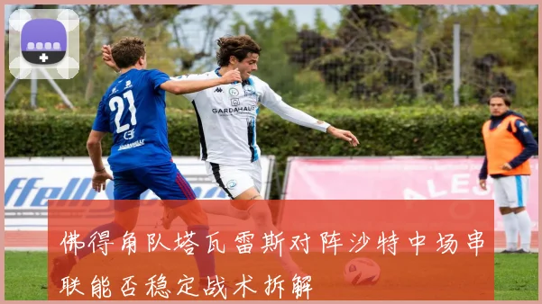 佛得角队塔瓦雷斯对阵沙特中场串联能否稳定战术拆解