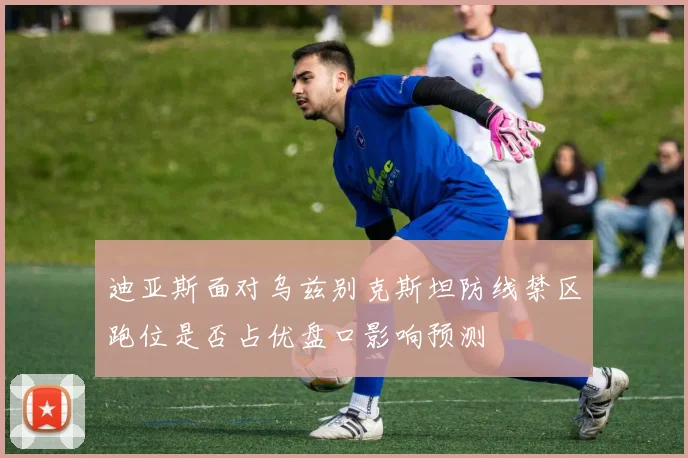 迪亚斯面对乌兹别克斯坦防线禁区跑位是否占优盘口影响预测