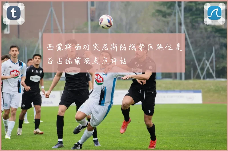 西蒙斯面对突尼斯防线禁区跑位是否占优前场支点评估