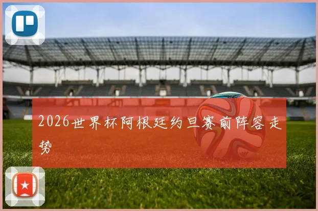 2026世界杯阿根廷约旦赛前阵容走势