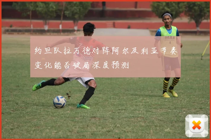 约旦队拉万德对阵阿尔及利亚节奏变化能否破局深度预测