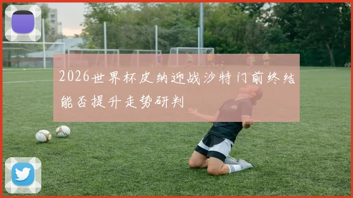 2026世界杯皮纳迎战沙特门前终结能否提升走势研判