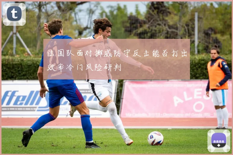 法国队面对挪威防守反击能否打出效率冷门风险研判