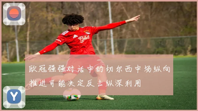 欧冠强强对话中的切尔西中场纵向推进可能决定反击纵深利用