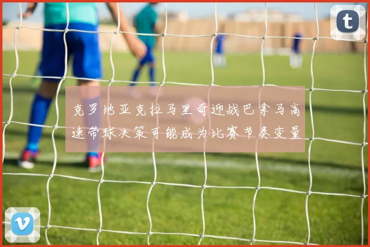 克罗地亚克拉马里奇迎战巴拿马高速带球决策可能成为比赛节奏变量