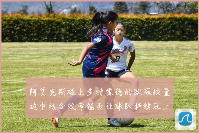 阿贾克斯碰上多特蒙德的欧冠较量边中结合效率能否让球队持续压上