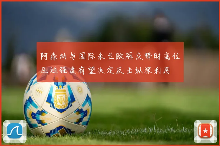阿森纳与国际米兰欧冠交锋时高位压迫强度有望决定反击纵深利用