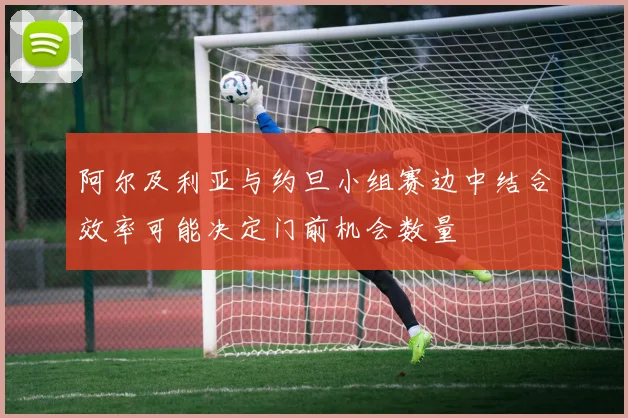 阿尔及利亚与约旦小组赛边中结合效率可能决定门前机会数量