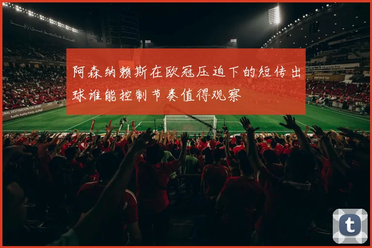 阿森纳赖斯在欧冠压迫下的短传出球谁能控制节奏值得观察