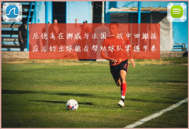 厄德高在挪威与法国一战中回撤接应后的出球能否帮助球队掌握节奏