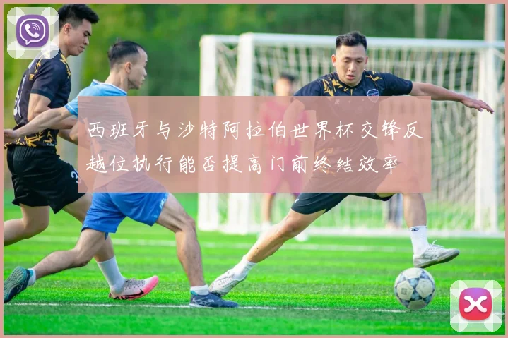 西班牙与沙特阿拉伯世界杯交锋反越位执行能否提高门前终结效率