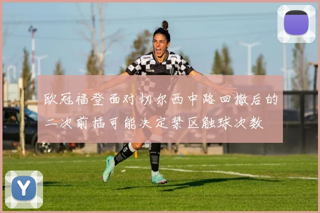 欧冠福登面对切尔西中路回撤后的二次前插可能决定禁区触球次数
