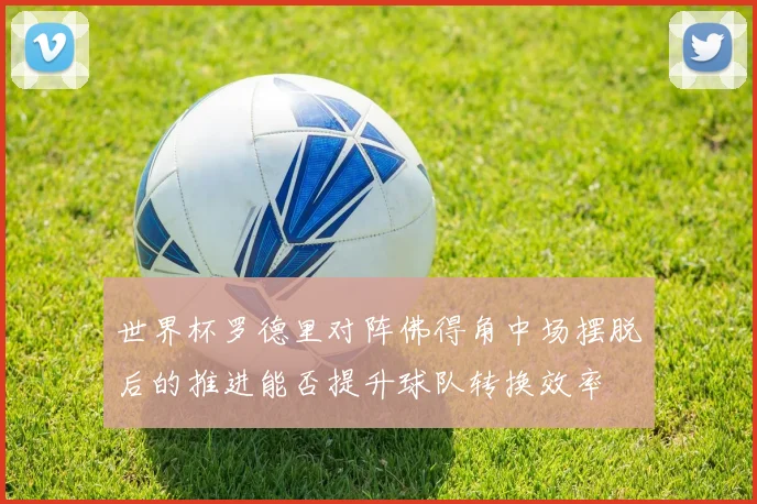 世界杯罗德里对阵佛得角中场摆脱后的推进能否提升球队转换效率