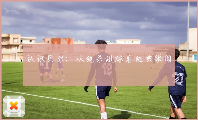 认识贝尔：从绝杀进球看经典瞬间