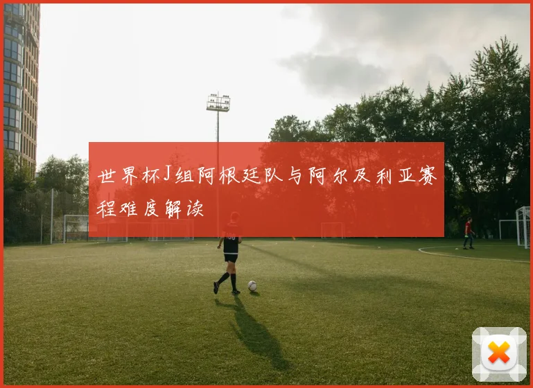 世界杯J组阿根廷队与阿尔及利亚赛程难度解读