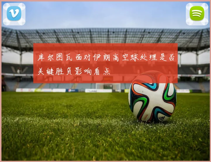 库尔图瓦面对伊朗高空球处理是否关键胜负影响看点