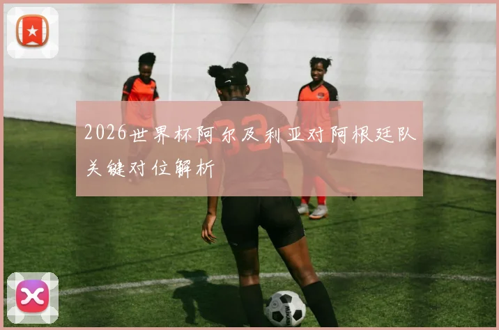 2026世界杯阿尔及利亚对阿根廷队关键对位解析