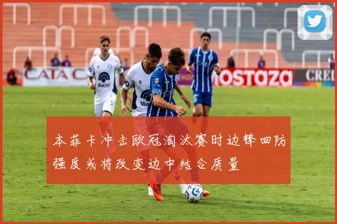 本菲卡冲击欧冠淘汰赛时边锋回防强度或将改变边中结合质量
