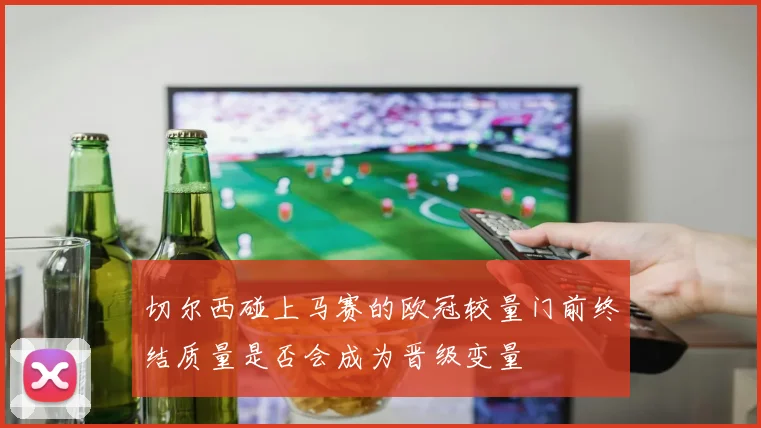 切尔西碰上马赛的欧冠较量门前终结质量是否会成为晋级变量