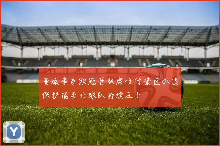 曼城争夺欧冠晋级席位时禁区弧顶保护能否让球队持续压上