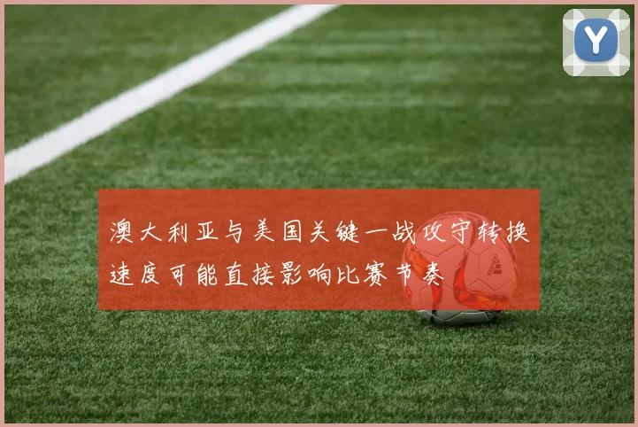 澳大利亚与美国关键一战攻守转换速度可能直接影响比赛节奏