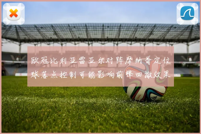 欧冠比利亚雷亚尔对阵摩纳哥定位球落点控制可能影响前锋回撤效果