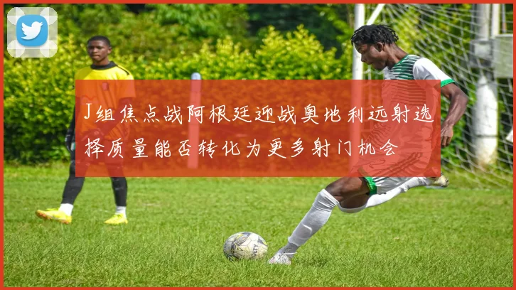 J组焦点战阿根廷迎战奥地利远射选择质量能否转化为更多射门机会