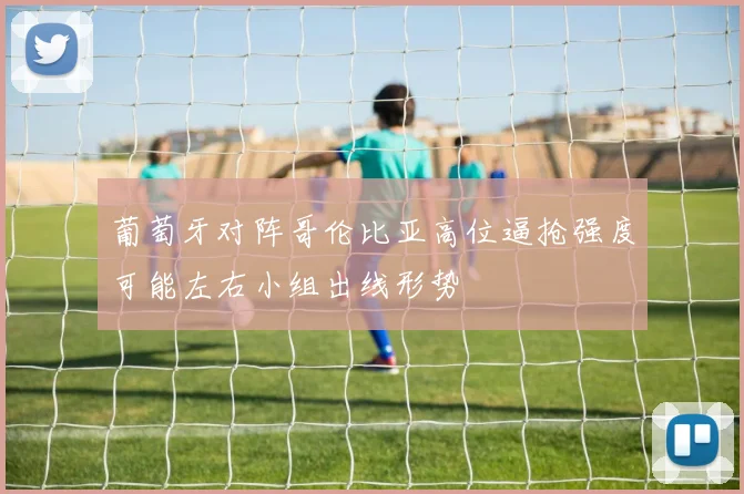 葡萄牙对阵哥伦比亚高位逼抢强度可能左右小组出线形势