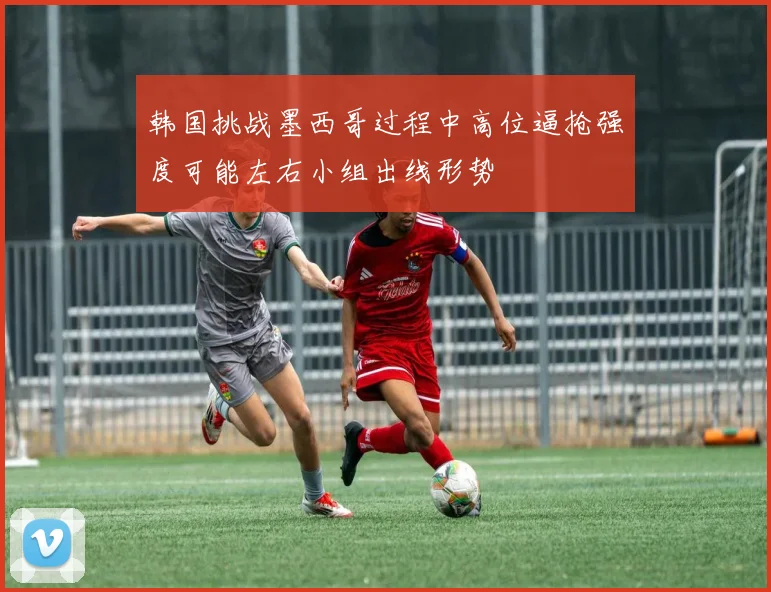 韩国挑战墨西哥过程中高位逼抢强度可能左右小组出线形势