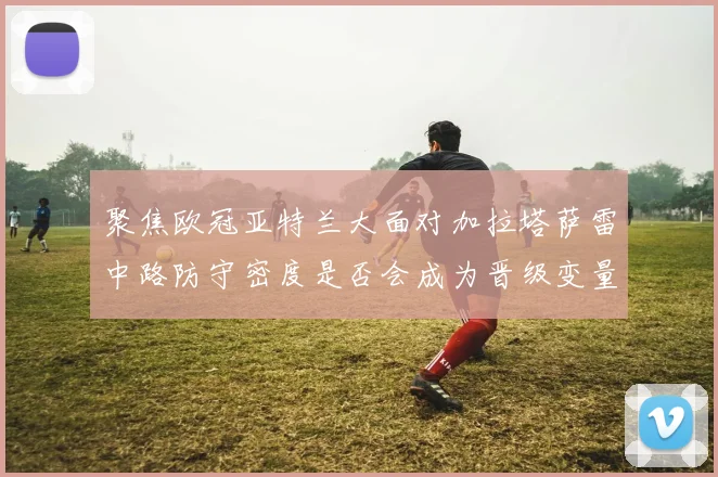 聚焦欧冠亚特兰大面对加拉塔萨雷中路防守密度是否会成为晋级变量