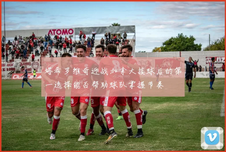 塔希罗维奇迎战加拿大接球后的第一选择能否帮助球队掌握节奏