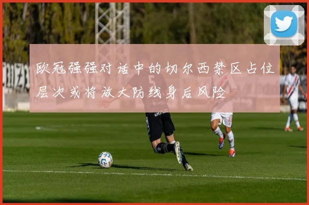 欧冠强强对话中的切尔西禁区占位层次或将放大防线身后风险