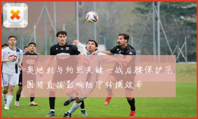 奥地利与约旦关键一战后腰保护范围将直接影响防守转换效率