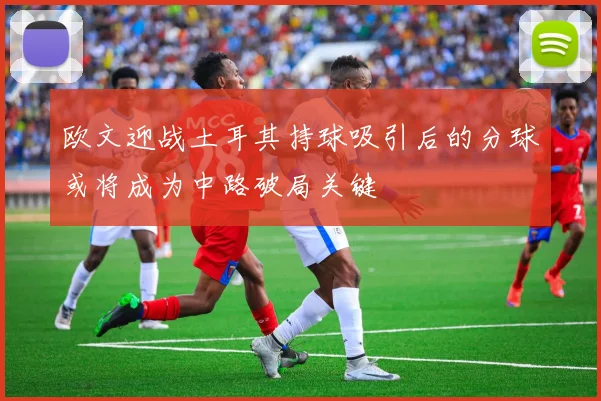 欧文迎战土耳其持球吸引后的分球或将成为中路破局关键
