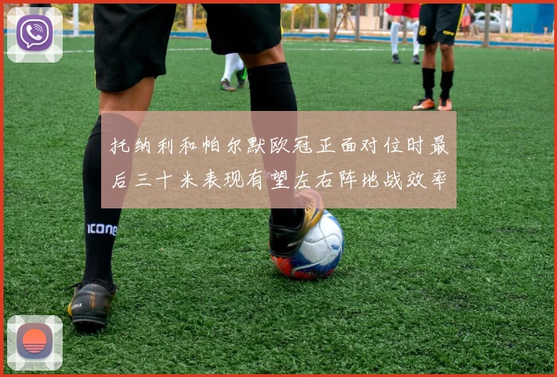 托纳利和帕尔默欧冠正面对位时最后三十米表现有望左右阵地战效率