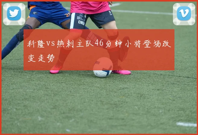 科隆vs热刺主队46分钟小将登场改变走势