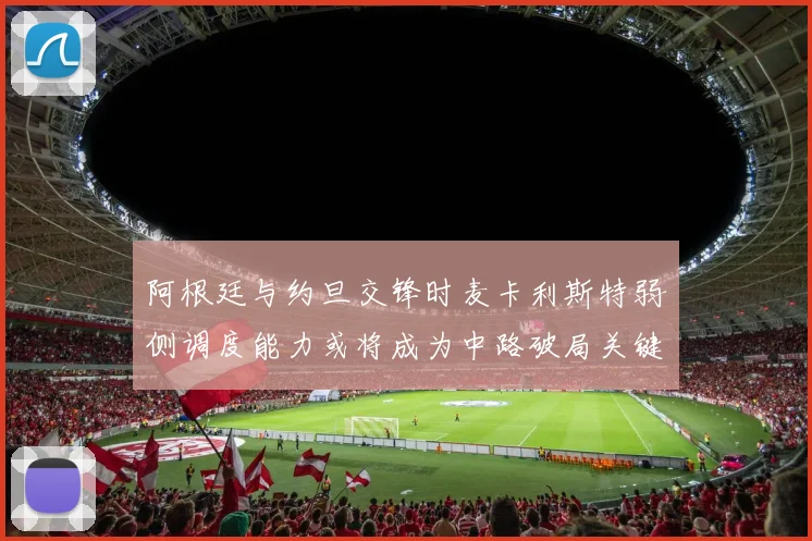 阿根廷与约旦交锋时麦卡利斯特弱侧调度能力或将成为中路破局关键