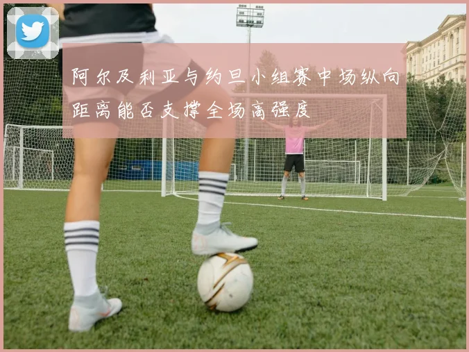 阿尔及利亚与约旦小组赛中场纵向距离能否支撑全场高强度